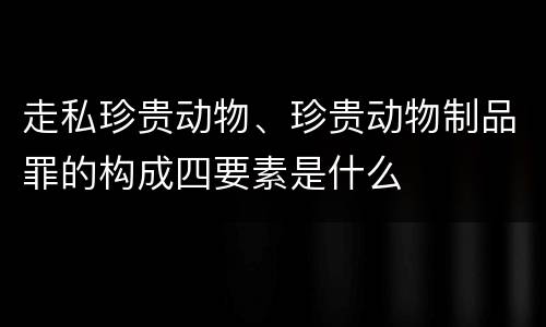 走私珍贵动物、珍贵动物制品罪的构成四要素是什么