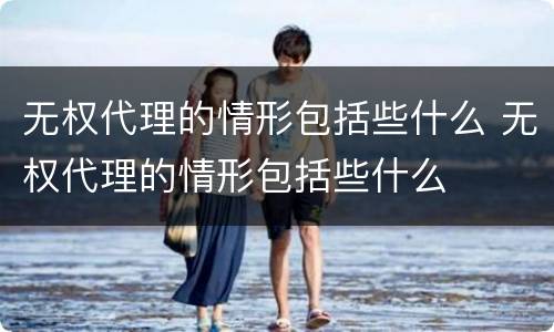 无权代理的情形包括些什么 无权代理的情形包括些什么