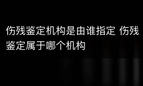 伤残鉴定机构是由谁指定 伤残鉴定属于哪个机构