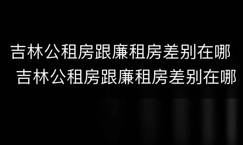 吉林公租房跟廉租房差别在哪 吉林公租房跟廉租房差别在哪里