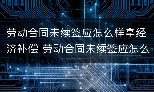 劳动合同未续签应怎么样拿经济补偿 劳动合同未续签应怎么样拿经济补偿金