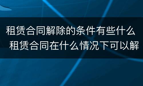 租赁合同解除的条件有些什么 租赁合同在什么情况下可以解除