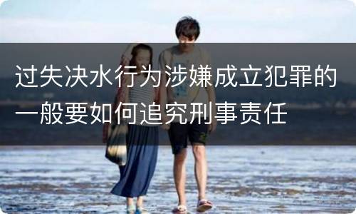 过失决水行为涉嫌成立犯罪的一般要如何追究刑事责任