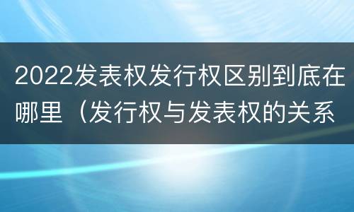 2022发表权发行权区别到底在哪里（发行权与发表权的关系）