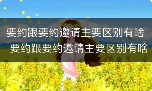要约跟要约邀请主要区别有啥 要约跟要约邀请主要区别有啥
