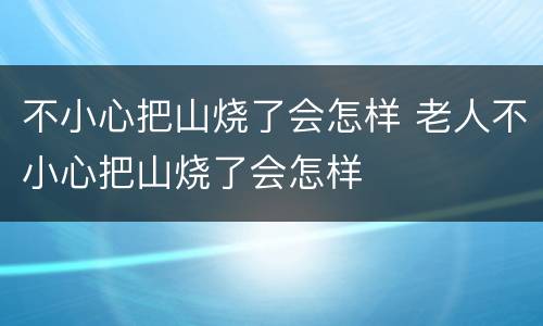 不小心把山烧了会怎样 老人不小心把山烧了会怎样
