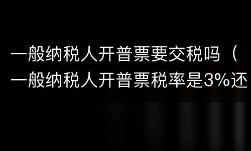 一般纳税人开普票要交税吗（一般纳税人开普票税率是3%还是13%）