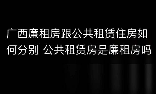 广西廉租房跟公共租赁住房如何分别 公共租赁房是廉租房吗