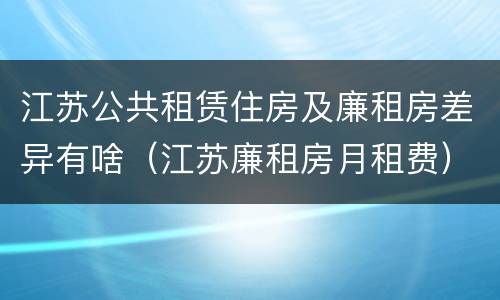 江苏公共租赁住房及廉租房差异有啥（江苏廉租房月租费）