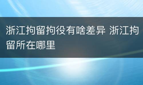 浙江拘留拘役有啥差异 浙江拘留所在哪里