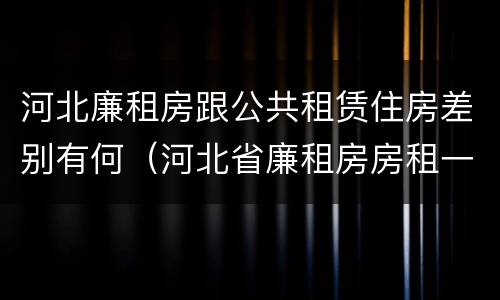 河北廉租房跟公共租赁住房差别有何（河北省廉租房房租一年多少钱）