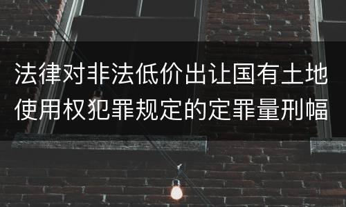 法律对非法低价出让国有土地使用权犯罪规定的定罪量刑幅度是怎样的