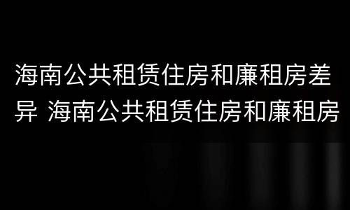 海南公共租赁住房和廉租房差异 海南公共租赁住房和廉租房差异大吗