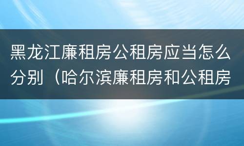 黑龙江廉租房公租房应当怎么分别（哈尔滨廉租房和公租房有什么区别）