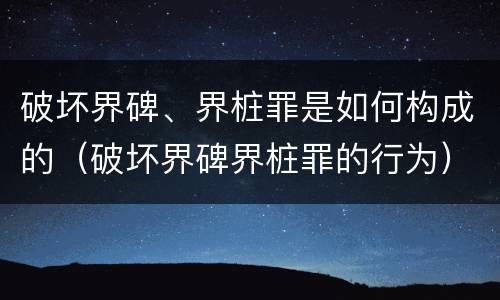 破坏界碑、界桩罪是如何构成的（破坏界碑界桩罪的行为）