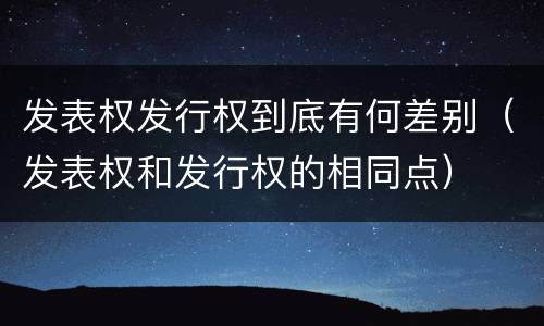 发表权发行权到底有何差别(发表权和发行权的相同点)
