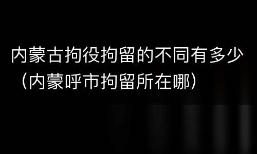 内蒙古拘役拘留的不同有多少（内蒙呼市拘留所在哪）