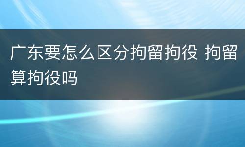 广东要怎么区分拘留拘役 拘留算拘役吗