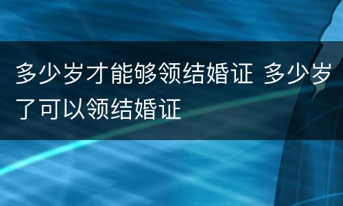 多少岁才能够领结婚证 多少岁了可以领结婚证
