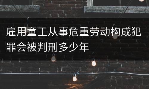 雇用童工从事危重劳动构成犯罪会被判刑多少年
