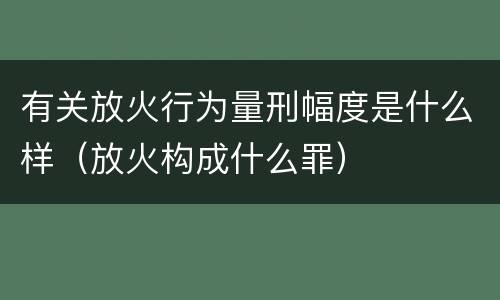 有关放火行为量刑幅度是什么样（放火构成什么罪）