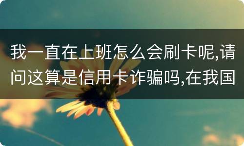 我一直在上班怎么会刷卡呢,请问这算是信用卡诈骗吗,在我国信用卡诈骗是如何判刑的被