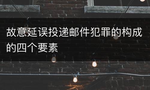 故意延误投递邮件犯罪的构成的四个要素