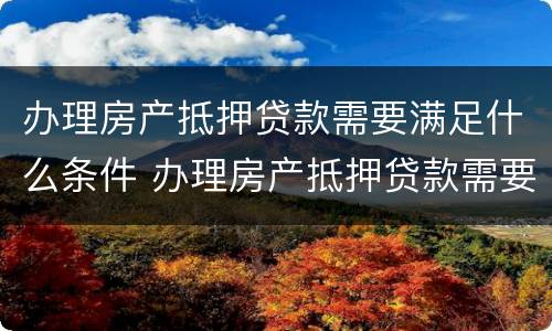 办理房产抵押贷款需要满足什么条件 办理房产抵押贷款需要满足什么条件才能办理