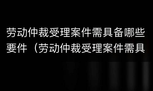 劳动仲裁受理案件需具备哪些要件（劳动仲裁受理案件需具备哪些要件和要求）