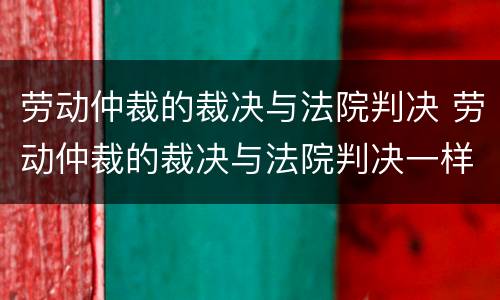 劳动仲裁的裁决与法院判决 劳动仲裁的裁决与法院判决一样吗