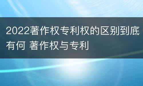 2022著作权专利权的区别到底有何 著作权与专利