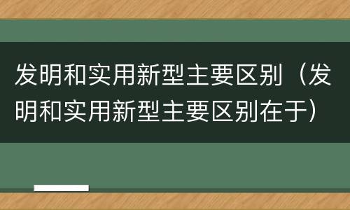 发明和实用新型主要区别（发明和实用新型主要区别在于）