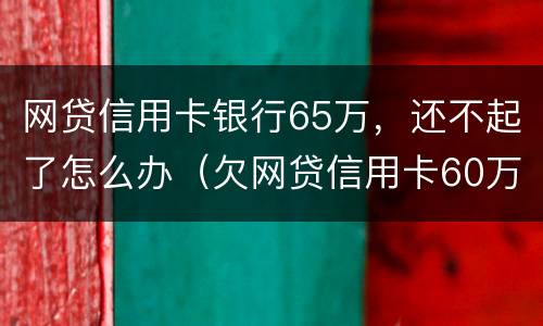 网贷信用卡银行65万，还不起了怎么办（欠网贷信用卡60万暂时无力偿还）