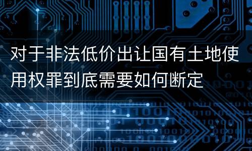对于非法低价出让国有土地使用权罪到底需要如何断定