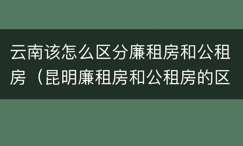 云南该怎么区分廉租房和公租房（昆明廉租房和公租房的区别）