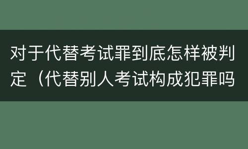 对于代替考试罪到底怎样被判定（代替别人考试构成犯罪吗）