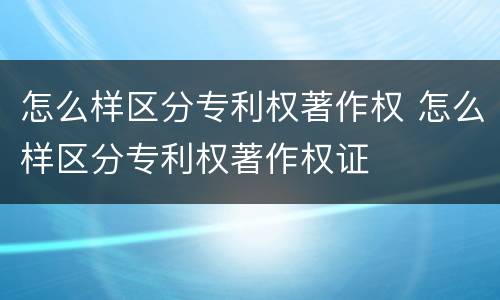 怎么样区分专利权著作权 怎么样区分专利权著作权证