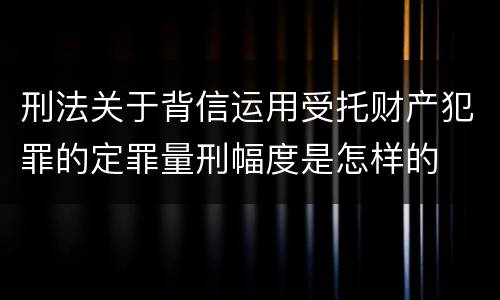 刑法关于背信运用受托财产犯罪的定罪量刑幅度是怎样的