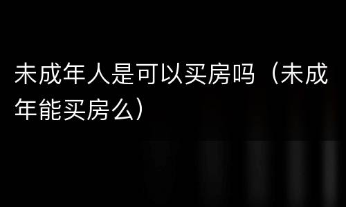 未成年人是可以买房吗（未成年能买房么）