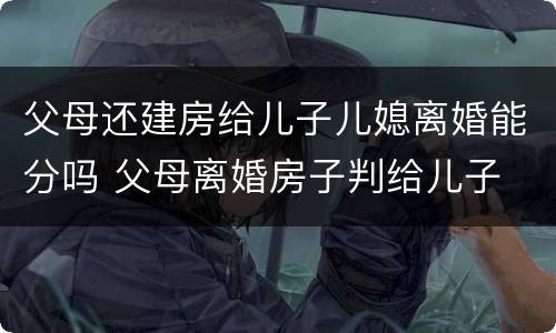 父母还建房给儿子儿媳离婚能分吗 父母离婚房子判给儿子
