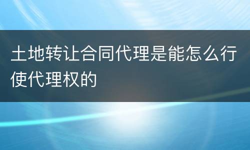 土地转让合同代理是能怎么行使代理权的