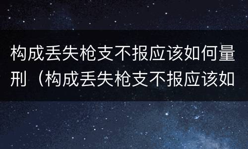 构成丢失枪支不报应该如何量刑（构成丢失枪支不报应该如何量刑呢）
