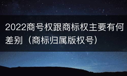 2022商号权跟商标权主要有何差别（商标归属版权号）