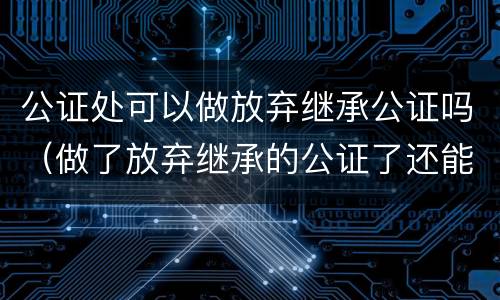 公证处可以做放弃继承公证吗（做了放弃继承的公证了还能做继承公证吗）