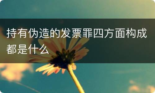 持有伪造的发票罪四方面构成都是什么