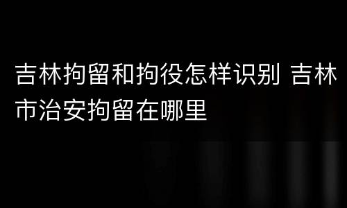 吉林拘留和拘役怎样识别 吉林市治安拘留在哪里