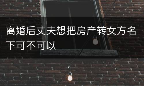 离婚后丈夫想把房产转女方名下可不可以