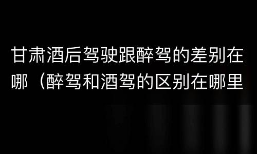 甘肃酒后驾驶跟醉驾的差别在哪（醉驾和酒驾的区别在哪里）