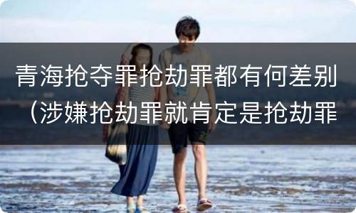 青海抢夺罪抢劫罪都有何差别（涉嫌抢劫罪就肯定是抢劫罪吗）
