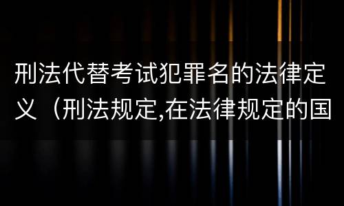 刑法代替考试犯罪名的法律定义（刑法规定,在法律规定的国家考试中,哪些行为构成犯罪）